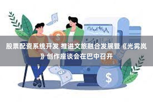 股票配资系统开发 推进文旅融合发展暨《光雾岚》创作座谈会在巴中召开