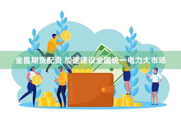 金昌期货配资 加速建设全国统一电力大市场