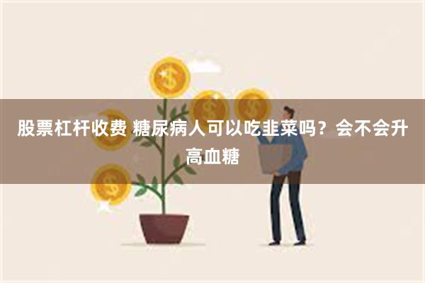 股票杠杆收费 糖尿病人可以吃韭菜吗？会不会升高血糖