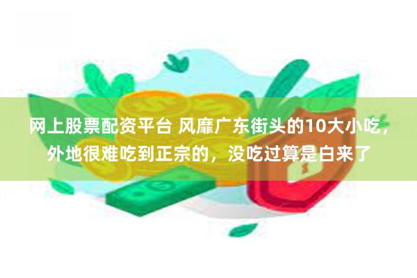 网上股票配资平台 风靡广东街头的10大小吃，外地很难吃到正宗的，没吃过算是白来了