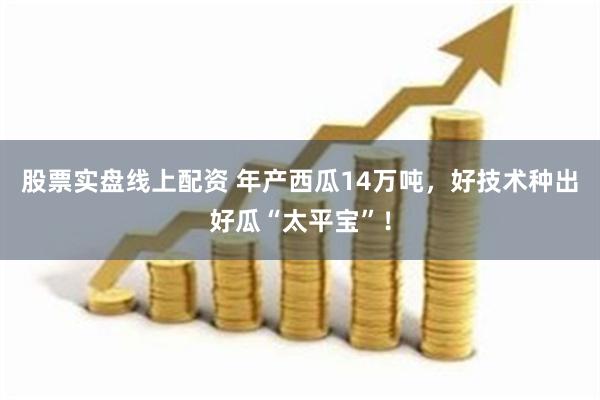 股票实盘线上配资 年产西瓜14万吨，好技术种出好瓜“太平宝”！