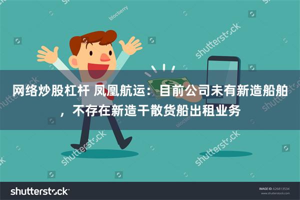 网络炒股杠杆 凤凰航运：目前公司未有新造船舶，不存在新造干散货船出租业务