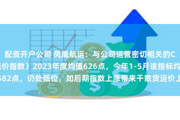 配资开户公司 凤凰航运：与公司运营密切相关的CBCFI（沿海煤炭运价指数）2023年度均值626点，今年1-5月该指标均值582点，仍处低位，如后期指数上涨带来干散货运价上涨，将对公司效益有积极影响