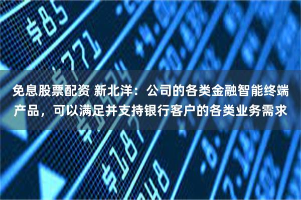 免息股票配资 新北洋：公司的各类金融智能终端产品，可以满足并支持银行客户的各类业务需求