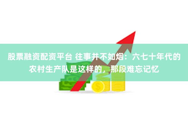 股票融资配资平台 往事并不如烟：六七十年代的农村生产队是这样的，那段难忘记忆