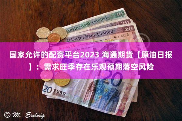 国家允许的配资平台2023 海通期货【原油日报】：需求旺季存在乐观预期落空风险