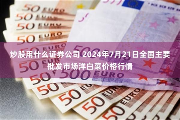 炒股用什么证券公司 2024年7月21日全国主要批发市场洋白菜价格行情