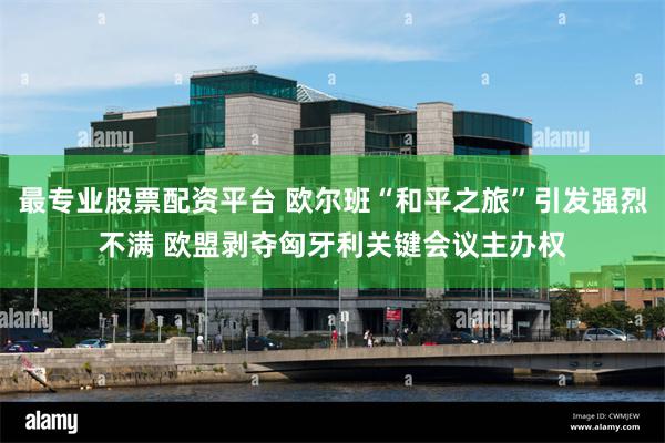 最专业股票配资平台 欧尔班“和平之旅”引发强烈不满 欧盟剥夺匈牙利关键会议主办权