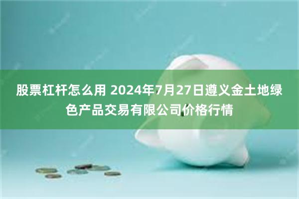 股票杠杆怎么用 2024年7月27日遵义金土地绿色产品交易有限公司价格行情