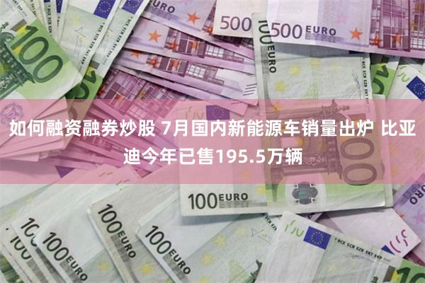 如何融资融券炒股 7月国内新能源车销量出炉 比亚迪今年已售195.5万辆