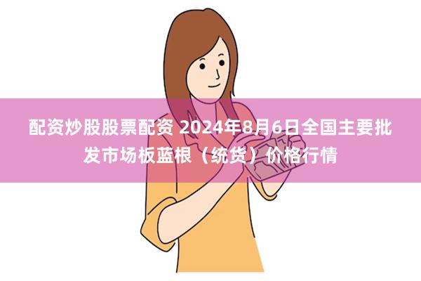 配资炒股股票配资 2024年8月6日全国主要批发市场板蓝根（统货）价格行情