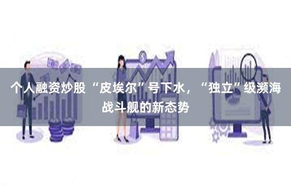 个人融资炒股 “皮埃尔”号下水，“独立”级濒海战斗舰的新态势