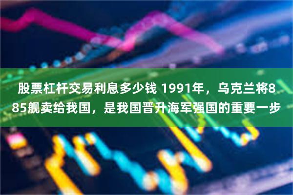 股票杠杆交易利息多少钱 1991年，乌克兰将885舰卖给我国，是我国晋升海军强国的重要一步