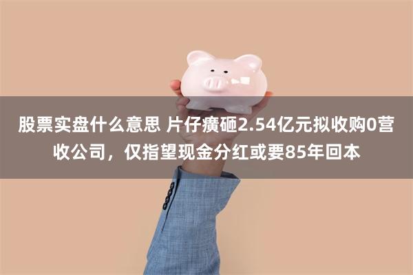 股票实盘什么意思 片仔癀砸2.54亿元拟收购0营收公司，仅指望现金分红或要85年回本