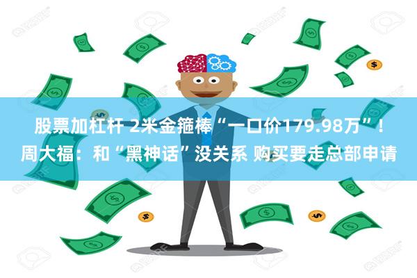 股票加杠杆 2米金箍棒“一口价179.98万”！周大福：和“黑神话”没关系 购买要走总部申请