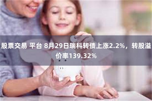 股票交易 平台 8月29日瑞科转债上涨2.2%，转股溢价率139.32%