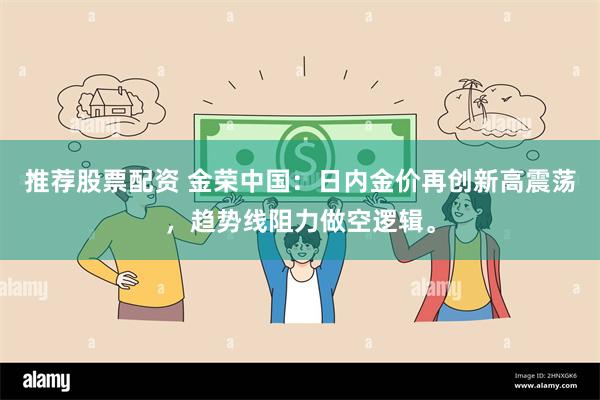 推荐股票配资 金荣中国：日内金价再创新高震荡，趋势线阻力做空逻辑。