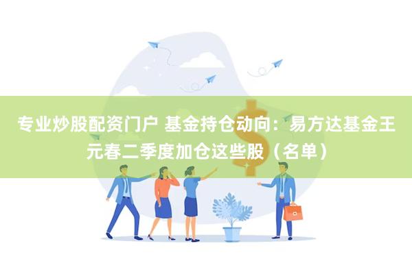 专业炒股配资门户 基金持仓动向：易方达基金王元春二季度加仓这些股（名单）