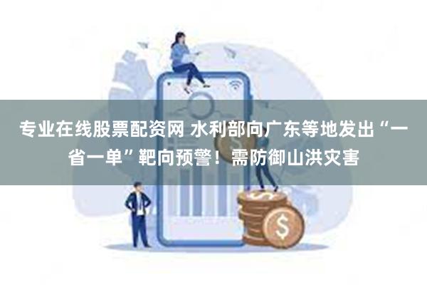 专业在线股票配资网 水利部向广东等地发出“一省一单”靶向预警！需防御山洪灾害