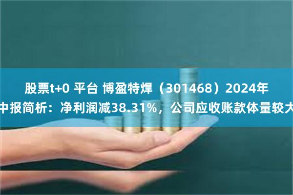 股票t+0 平台 博盈特焊（301468）2024年中报简析：净利润减38.31%，公司应收账款体量较大