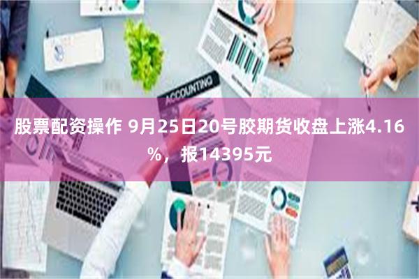 股票配资操作 9月25日20号胶期货收盘上涨4.16%，报14395元