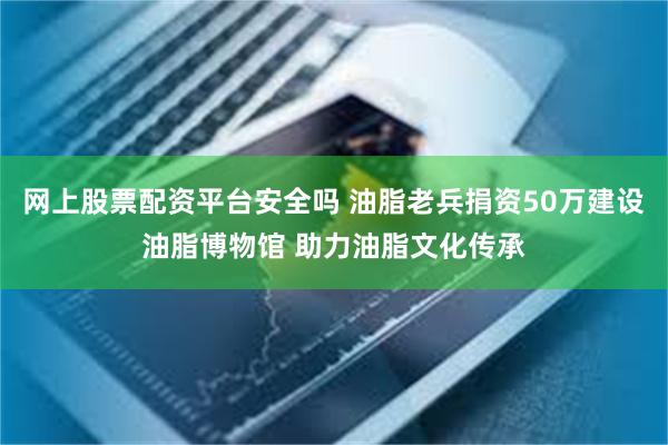 网上股票配资平台安全吗 油脂老兵捐资50万建设油脂博物馆 助力油脂文化传承