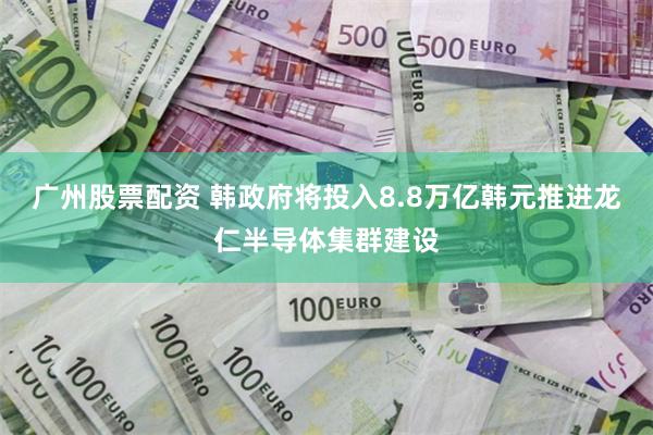 广州股票配资 韩政府将投入8.8万亿韩元推进龙仁半导体集群建设