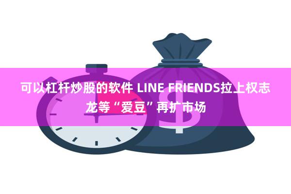 可以杠杆炒股的软件 LINE FRIENDS拉上权志龙等“爱豆”再扩市场