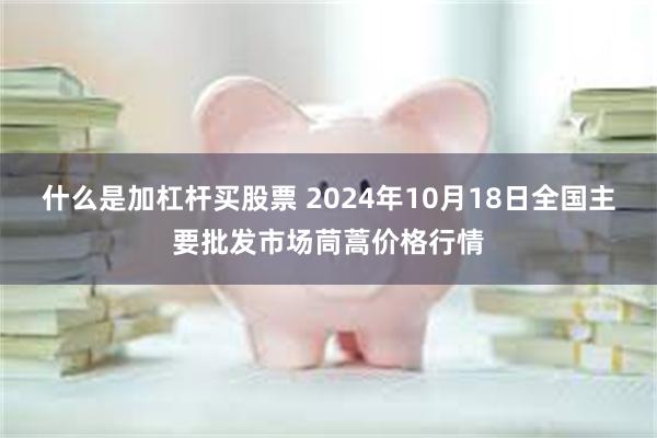 什么是加杠杆买股票 2024年10月18日全国主要批发市场茼蒿价格行情