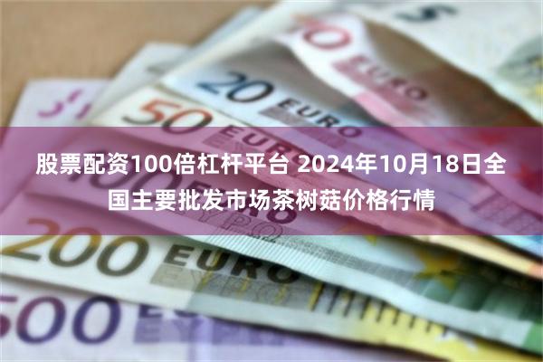 股票配资100倍杠杆平台 2024年10月18日全国主要批发市场茶树菇价格行情