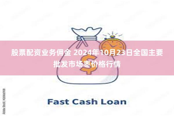 股票配资业务佣金 2024年10月23日全国主要批发市场枣价格行情