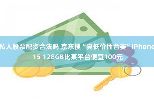 私人股票配资合法吗 京东搜“真低价擂台赛”iPhone 15 128GB比某平台便宜100元