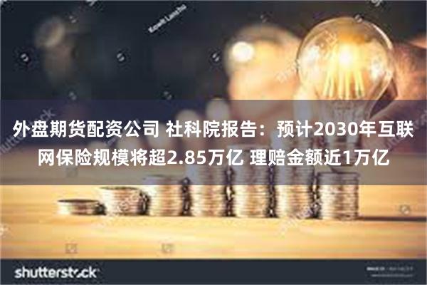 外盘期货配资公司 社科院报告：预计2030年互联网保险规模将超2.85万亿 理赔金额近1万亿