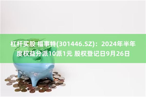 杠杆买股 福事特(301446.SZ)：2024年半年度权益分派10派1元 股权登记日9月26日