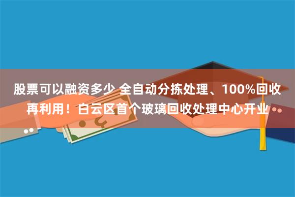 股票可以融资多少 全自动分拣处理、100%回收再利用！白云区首个玻璃回收处理中心开业