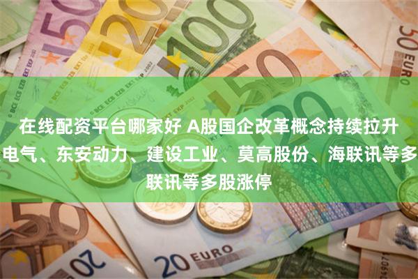 在线配资平台哪家好 A股国企改革概念持续拉升：保变电气、东安动力、建设工业、莫高股份、海联讯等多股涨停