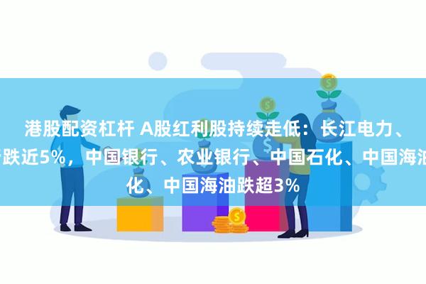 港股配资杠杆 A股红利股持续走低：长江电力、华夏银行跌近5%，中国银行、农业银行、中国石化、中国海油跌超3%