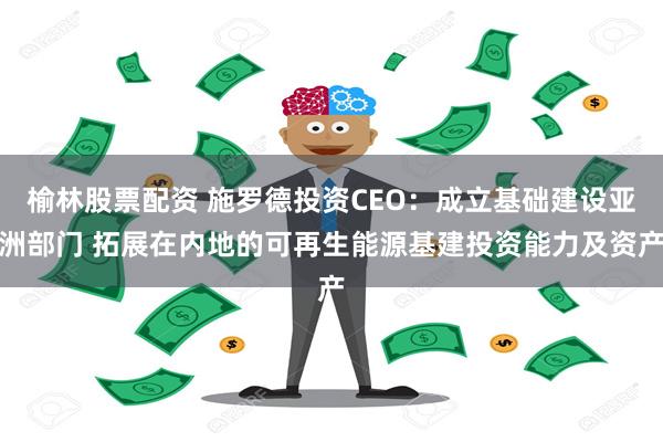 榆林股票配资 施罗德投资CEO：成立基础建设亚洲部门 拓展在内地的可再生能源基建投资能力及资产