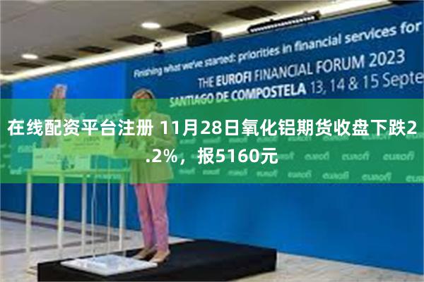 在线配资平台注册 11月28日氧化铝期货收盘下跌2.2%，报5160元