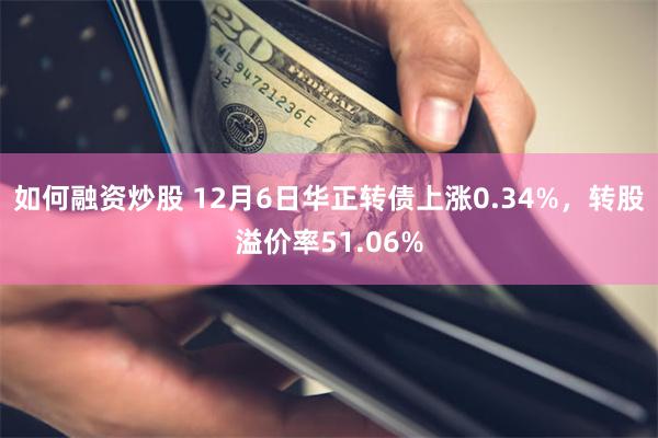 如何融资炒股 12月6日华正转债上涨0.34%，转股溢价率51.06%