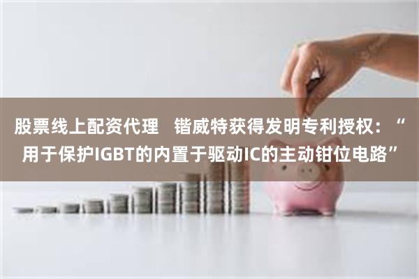 股票线上配资代理   锴威特获得发明专利授权：“用于保护IGBT的内置于驱动IC的主动钳位电路”