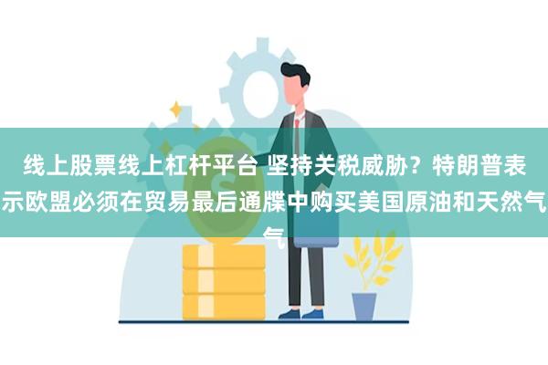 线上股票线上杠杆平台 坚持关税威胁？特朗普表示欧盟必须在贸易最后通牒中购买美国原油和天然气