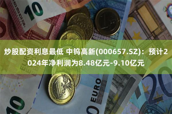 炒股配资利息最低 中钨高新(000657.SZ)：预计2024年净利润为8.48亿元-9.10亿元