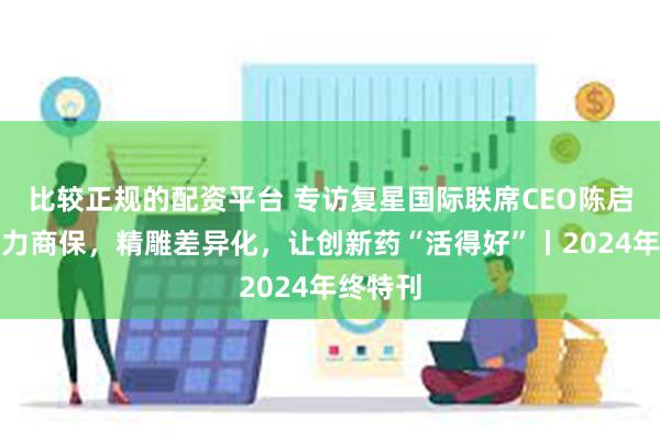 比较正规的配资平台 专访复星国际联席CEO陈启宇：借力商保，精雕差异化，让创新药“活得好”丨2024年终特刊