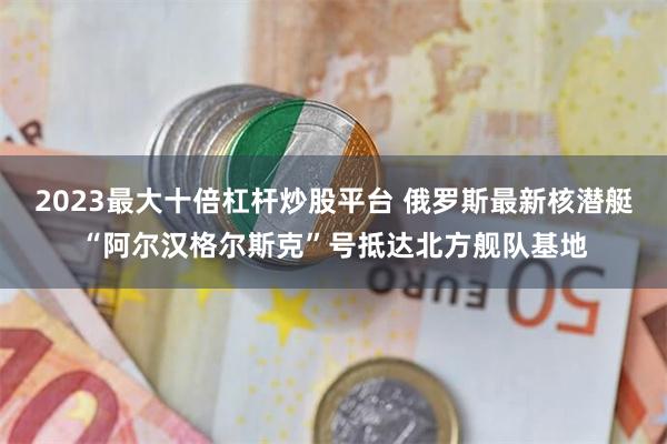 2023最大十倍杠杆炒股平台 俄罗斯最新核潜艇“阿尔汉格尔斯克”号抵达北方舰队基地