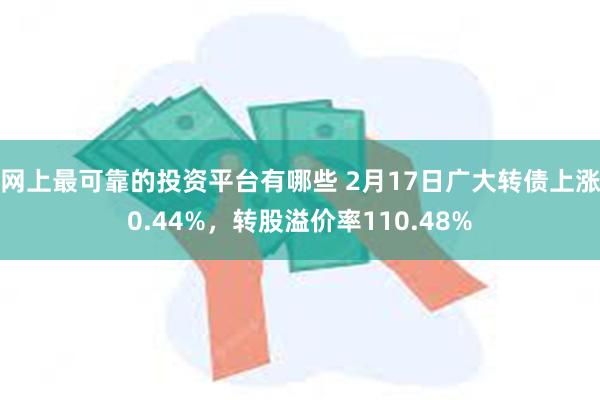 网上最可靠的投资平台有哪些 2月17日广大转债上涨0.44%，转股溢价率110.48%