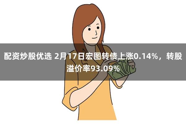 配资炒股优选 2月17日宏图转债上涨0.14%，转股溢价率93.09%