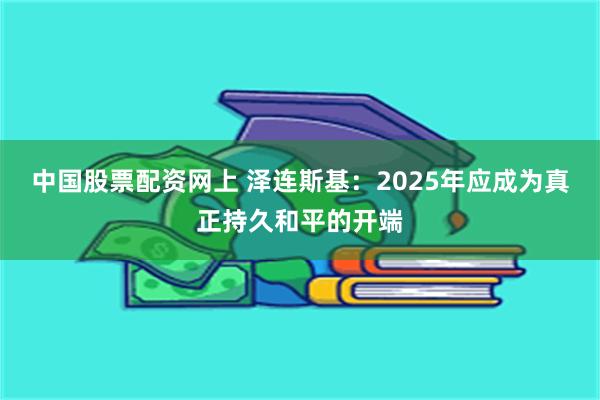 中国股票配资网上 泽连斯基：2025年应成为真正持久和平的开端