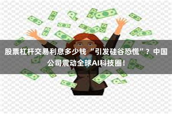 股票杠杆交易利息多少钱 “引发硅谷恐慌”？中国公司震动全球AI科技圈！