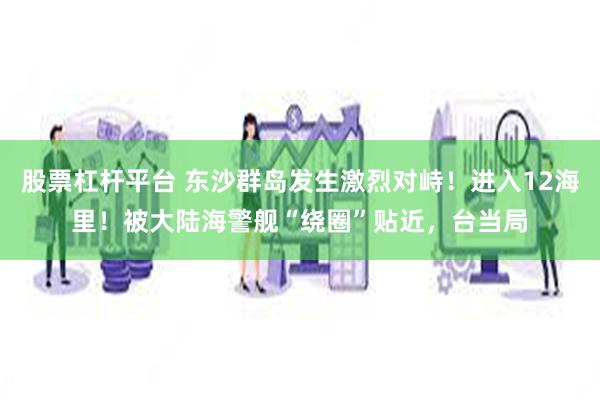 股票杠杆平台 东沙群岛发生激烈对峙！进入12海里！被大陆海警舰“绕圈”贴近，台当局